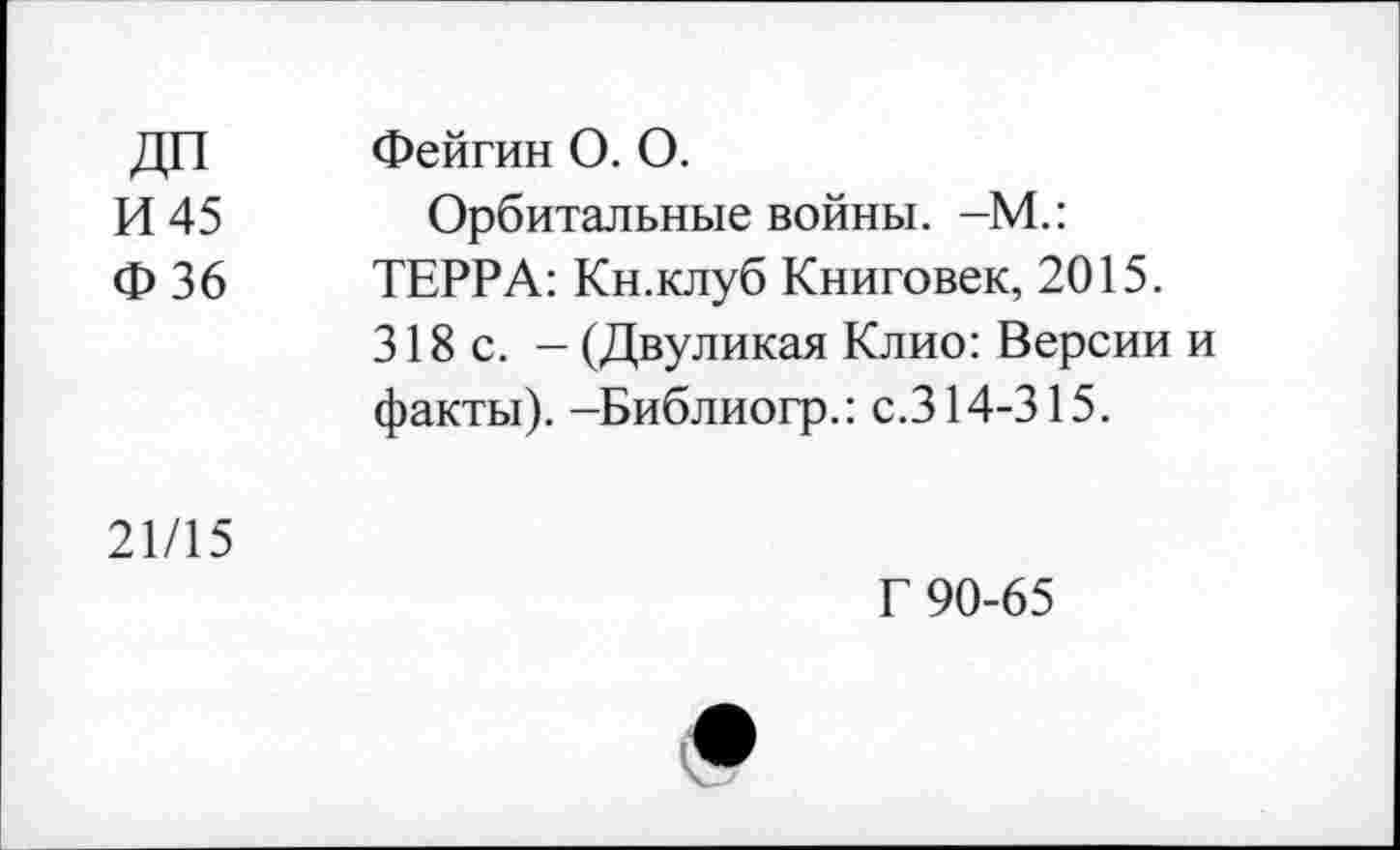 ﻿ДП И 45 Ф36	Фейгин 0. 0. Орбитальные войны. -М.: ТЕРРА: Кн.клуб Книговек, 2015. 318с. - (Двуликая Клио: Версии и факты). -Библиогр.: с.314-315.
21/15	Г 90-65